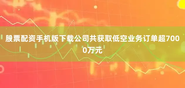 股票配资手机版下载公司共获取低空业务订单超7000万元