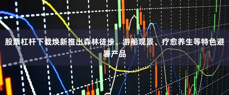 股票杠杆下载焕新推出森林徒步、游船观景、疗愈养生等特色避暑产品