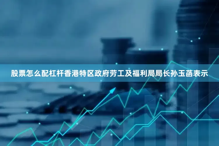 股票怎么配杠杆香港特区政府劳工及福利局局长孙玉菡表示