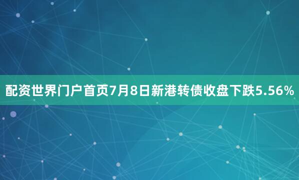 配资世界门户首页7月8日新港转债收盘下跌5.56%