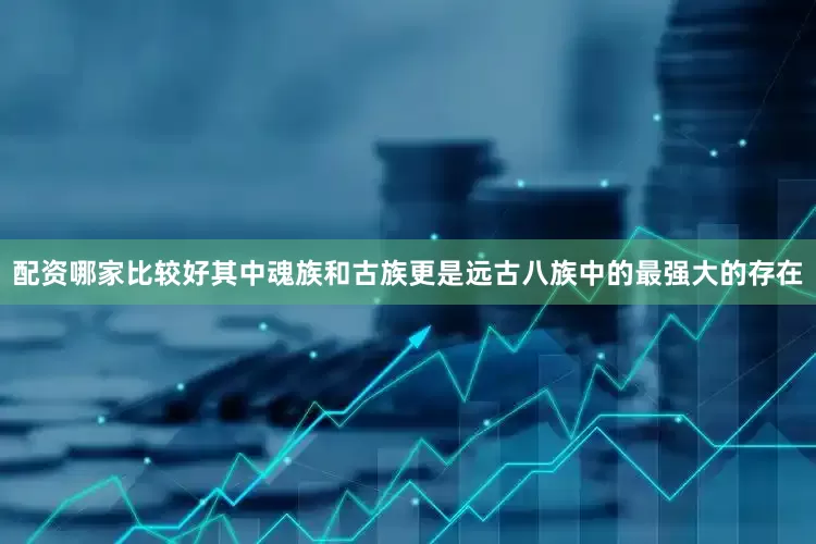 配资哪家比较好其中魂族和古族更是远古八族中的最强大的存在