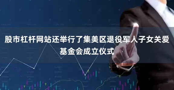 股市杠杆网站还举行了集美区退役军人子女关爱基金会成立仪式