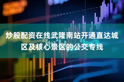 炒股配资在线武隆南站开通直达城区及核心景区的公交专线