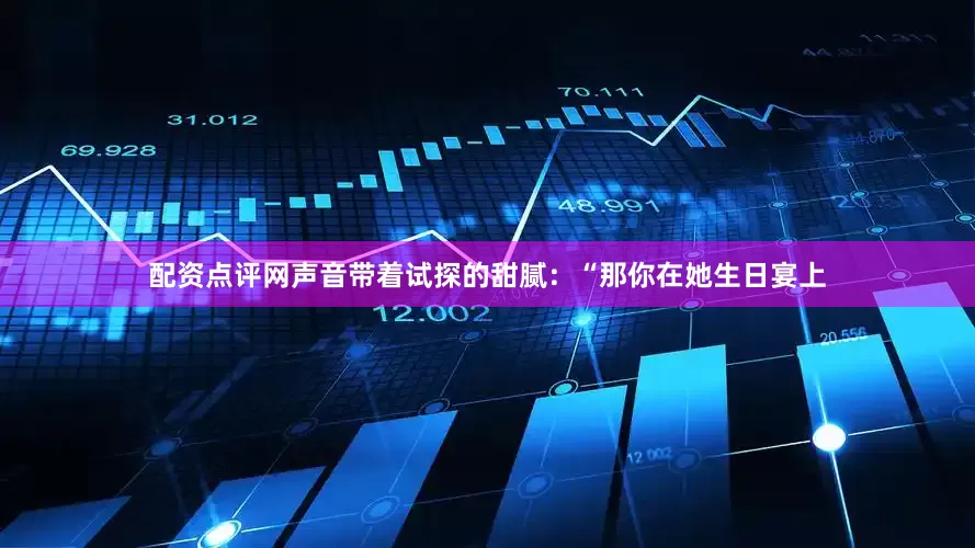 配资点评网声音带着试探的甜腻：“那你在她生日宴上
