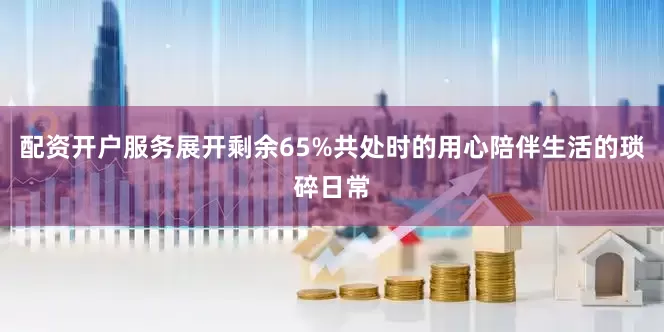 配资开户服务展开剩余65%共处时的用心陪伴生活的琐碎日常